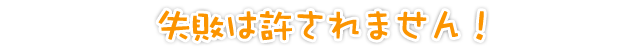 失敗は許されません！